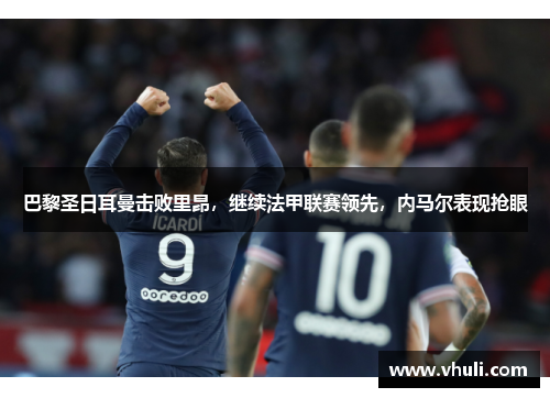 巴黎圣日耳曼击败里昂，继续法甲联赛领先，内马尔表现抢眼