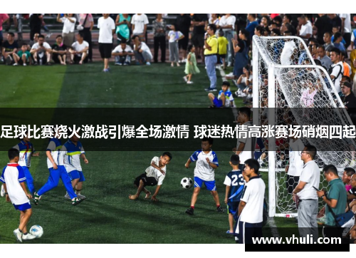 足球比赛烧火激战引爆全场激情 球迷热情高涨赛场硝烟四起