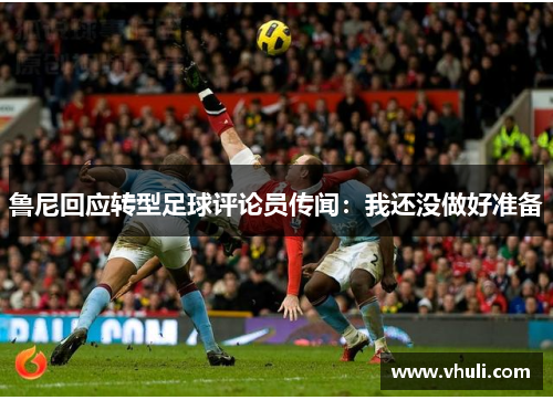 鲁尼回应转型足球评论员传闻：我还没做好准备