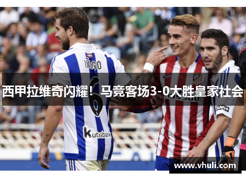 西甲拉维奇闪耀！马竞客场3-0大胜皇家社会