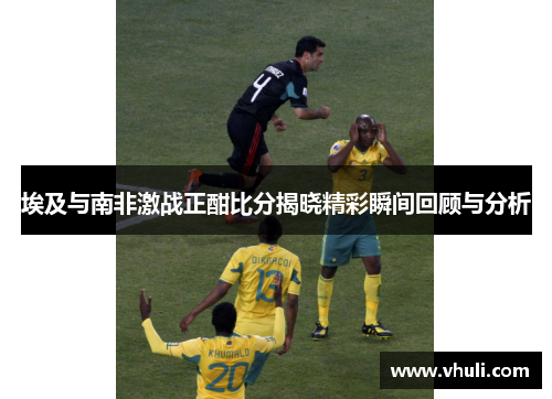 埃及与南非激战正酣比分揭晓精彩瞬间回顾与分析