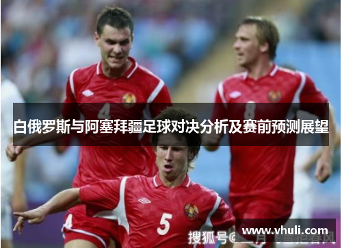 白俄罗斯与阿塞拜疆足球对决分析及赛前预测展望