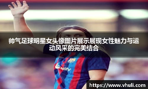 帅气足球明星女头像图片展示展现女性魅力与运动风采的完美结合